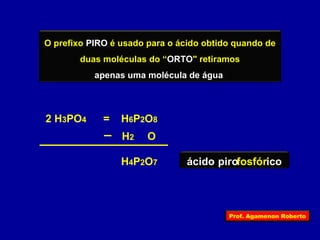 O prefixo PIRO é usado para o ácido obtido quando de 
duas moléculas do “ORTO" retiramos 
apenas uma molécula de água 
= H6P2O8 
H4P2O7 
2 H3PO4 
H2 O 
ácido pirofosfórico 
Prof. Agamenon Roberto 
 