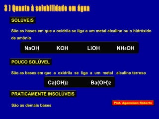 SOLÚVEIS 
São as bases em que a oxidrila se liga a um metal alcalino ou o hidróxido 
de amônio 
NaOH KOH LiOH NH4OH 
POUCO SOLÚVEL 
São as bases em que a oxidrila se liga a um metal alcalino terroso 
Ca(OH)2 Ba(OH)2 
PRATICAMENTE INSOLÚVEIS 
São as demais bases Prof. Agamenon Roberto 
 