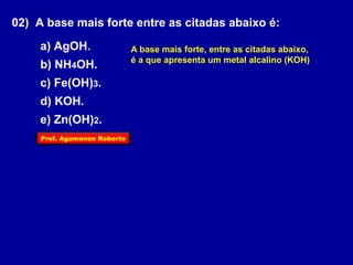 02) A base mais forte entre as citadas abaixo é: 
a) AgOH. 
b) NH4OH. 
c) Fe(OH)3. 
d) KOH. 
e) Zn(OH)2. 
A base mais forte, entre as citadas abaixo, 
é a que apresenta um metal alcalino (KOH) 
Prof. Agamenon Roberto 
 