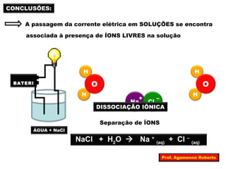 A passagem da corrente elétrica em SOLUÇÕES se encontra 
H 
CONCLUSÕES: 
associada à presença de ÍONS LIVRES na solução 
BATERI 
A 
ÁGUA + NaCl 
Na+ Cl – 
H 
O 
H 
O 
H 
DISSOCIAÇÃO IÔNICA 
Separação de ÍONS 
NaCl + H2O  Na + (aq) + Cl – (aq) 
Prof. Agamenon Roberto 
 