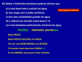 02) Sobre o hidróxido plumboso pode-se afirmar que: 
a) é uma base forte e solúvel em água. 
b) não reage com o ácido clorídrico. 
c) tem uma solubilidade grande em água. 
d) a valência do chumbo nesta base é +2. 
e) é uma tetrabase praticamente insolúvel em água. 
Pb(OH)2 hidróxido plumboso 
Base FRACA 
Base POUCO SOLÚVEL em ÁGUA 
Por ser uma BASE REAGE com ÁCIDOS 
O chumbo nesta base tem CARGA + 2 
É uma DIBASE, pois possui duas oxidrilas 
Prof. Agamenon Roberto 
 