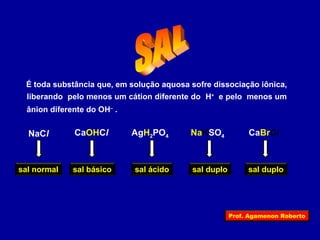 É toda substância que, em solução aquosa sofre dissociação iônica, 
liberando pelo menos um cátion diferente do H+ e pelo menos um 
ânion diferente do OH– . 
CaOHCl NaCl AgH2PO4 NaKSO4 CaBrCl 
sal normal sal básico sal ácido sal duplo sal duplo 
Prof. Agamenon Roberto 
 