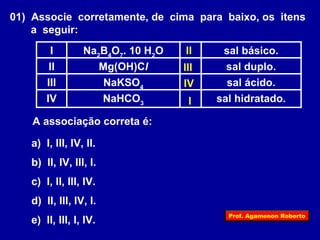 01) Associe corretamente, de cima para baixo, os itens 
a seguir: 
Na sal básico. 2B4O7. 10 H2I O 
II 
III 
IV 
II Mg(OH)Cl sal duplo. 
NaKSO sal ácido. 4 III 
NaHCO sal hidratado. 3 IV 
A associação correta é: 
a) I, III, IV, II. 
b) II, IV, III, I. 
c) I, II, III, IV. 
d) II, III, IV, I. 
e) II, III, I, IV. 
I 
Prof. Agamenon Roberto 
 