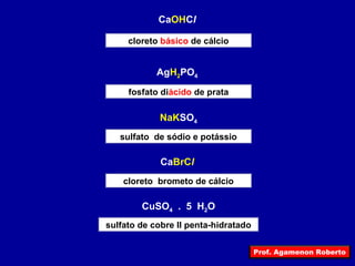 Prof. Agamenon Roberto 
CaOHCl 
cloreto básico de cálcio 
AgH2PO4 
fosfato diácido de prata 
NaKSO4 
sulfato de sódio e potássio 
CaBrCl 
cloreto brometo de cálcio 
CuSO4 . 5 H2O 
sulfato de cobre II penta-hidratado 
 