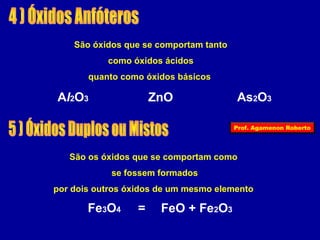 São óxidos que se comportam tanto 
como óxidos ácidos 
quanto como óxidos básicos 
Al2O3 ZnO As2O3 
São os óxidos que se comportam como 
se fossem formados 
por dois outros óxidos de um mesmo elemento 
Fe3O4 = FeO + Fe2O3 
Prof. Agamenon Roberto 
 