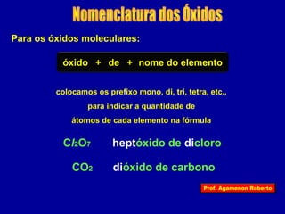 Para os óxidos moleculares: 
óxido + de + nome do elemento 
colocamos os prefixo mono, di, tri, tetra, etc., 
para indicar a quantidade de 
átomos de cada elemento na fórmula 
Cl2O7 heptóxido de dicloro 
CO2 dióxido de carbono 
Prof. Agamenon Roberto 
 