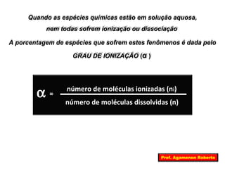 Quando as espécies químicas estão em solução aquosa, 
nem todas sofrem ionização ou dissociação 
A porcentagem de espécies que sofrem estes fenômenos é dada pelo 
GRAU DE IONIZAÇÃO (α ) 
a número de moléculas ionizadas (ni) 
número de moléculas dissolvidas (n) 
= 
Prof. Agamenon Roberto 
 