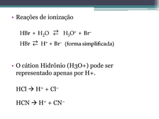 • Reações de ionização




• O cátion Hidrônio (H3O+) pode ser
  representado apenas por H+.

 HCl  H+ + Cl–

 HCN  H+ + CN–
 