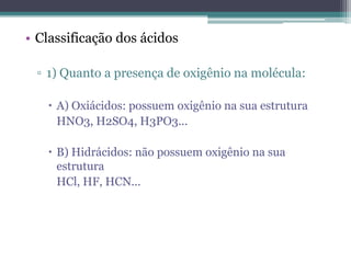 • Classificação dos ácidos

 ▫ 1) Quanto a presença de oxigênio na molécula:

    A) Oxiácidos: possuem oxigênio na sua estrutura
     HNO3, H2SO4, H3PO3...

    B) Hidrácidos: não possuem oxigênio na sua
     estrutura
     HCl, HF, HCN...
 
