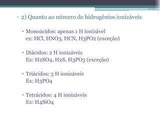 ▫ 2) Quanto ao número de hidrogênios ionizáveis

  Monoácidos: apenas 1 H ionizável
   ex: HCl, HNO3, HCN, H3PO2 (exceção)

  Diácidos: 2 H ionizáveis
   Ex: H2SO4, H2S, H3PO3 (exceção)

  Triácidos: 3 H ionizáveis
   Ex: H3PO4

  Tetrácidos: 4 H ionizáveis
   Ex: H4SiO4
 