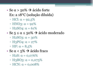 • Se α > 50%  ácido forte
  Ex: a 18°C (solução diluída)
 ▫ HCl: α = 92,5%
 ▫ HNO3: α = 92%
 ▫ H2SO4: α = 61%
• Se 5 ≤ α ≤ 50%  ácido moderado
 ▫ H2SO3: α = 30%
 ▫ H3PO4: α = 27%
 ▫ HF: α = 8,5%
• Se α < 5%  ácido fraco
 ▫ H2S: α = 0,076%
 ▫ H3BO3: α = 0,075%
 ▫ HCN: α = 0,008%
 