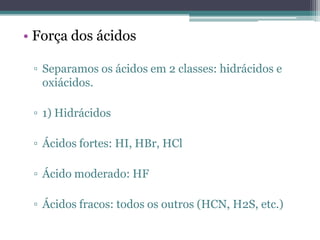 • Força dos ácidos

 ▫ Separamos os ácidos em 2 classes: hidrácidos e
   oxiácidos.

 ▫ 1) Hidrácidos

 ▫ Ácidos fortes: HI, HBr, HCl

 ▫ Ácido moderado: HF

 ▫ Ácidos fracos: todos os outros (HCN, H2S, etc.)
 
