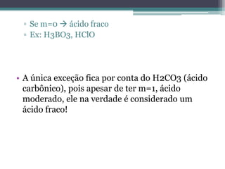 ▫ Se m=0  ácido fraco
 ▫ Ex: H3BO3, HClO




• A única exceção fica por conta do H2CO3 (ácido
  carbônico), pois apesar de ter m=1, ácido
  moderado, ele na verdade é considerado um
  ácido fraco!
 