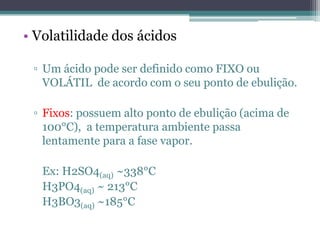 • Volatilidade dos ácidos

 ▫ Um ácido pode ser definido como FIXO ou
   VOLÁTIL de acordo com o seu ponto de ebulição.

 ▫ Fixos: possuem alto ponto de ebulição (acima de
   100°C), a temperatura ambiente passa
   lentamente para a fase vapor.

   Ex: H2SO4(aq) ~338°C
   H3PO4(aq) ~ 213°C
   H3BO3(aq) ~185°C
 