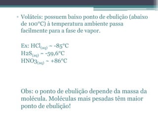 ▫ Voláteis: possuem baixo ponto de ebulição (abaixo
  de 100°C) à temperatura ambiente passa
  facilmente para a fase de vapor.

 Ex: HCl(aq) ~ -85°C
 H2S(aq) ~ -59,6°C
 HNO3(aq) ~ +86°C




 Obs: o ponto de ebulição depende da massa da
 molécula. Moléculas mais pesadas têm maior
 ponto de ebulição!
 
