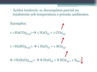 ▫ Ácidos instáveis: se decompõem parcial ou
  totalmente sob temperatura e pressão ambientes.

Exemplos:

1 <H2CO3(aq)> 1 H2O(l) + 1 CO2(g)


1 <H2SO3(aq)>  1 H2O(l) + 1 SO2(g)


8 <H2S2O3(aq)>  8 H2O(l) + 8 SO2(g) + 1 S8(s)
 