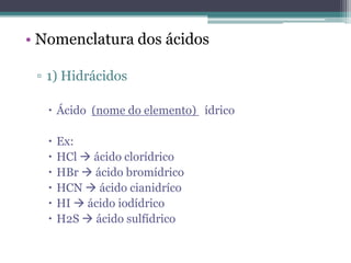 • Nomenclatura dos ácidos

 ▫ 1) Hidrácidos

    Ácido (nome do elemento) ídrico

      Ex:
      HCl  ácido clorídrico
      HBr  ácido bromídrico
      HCN  ácido cianidríco
      HI  ácido iodídrico
      H2S  ácido sulfídrico
 