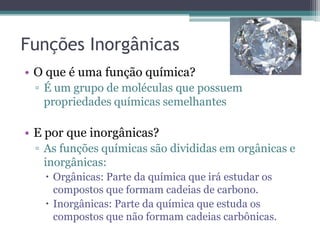 Funções Inorgânicas
• O que é uma função química?
 ▫ É um grupo de moléculas que possuem
   propriedades químicas semelhantes

• E por que inorgânicas?
 ▫ As funções químicas são divididas em orgânicas e
   inorgânicas:
    Orgânicas: Parte da química que irá estudar os
     compostos que formam cadeias de carbono.
    Inorgânicas: Parte da química que estuda os
     compostos que não formam cadeias carbônicas.
 