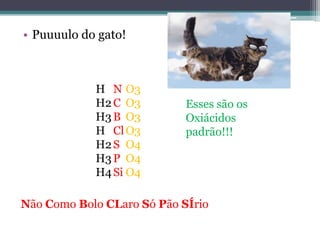 • Puuuulo do gato!



            H N O3
            H2 C O3         Esses são os
            H3 B O3         Oxiácidos
            H Cl O3         padrão!!!
            H2 S O4
            H3 P O4
            H4 Si O4

Não Como Bolo CLaro Só Pão SÍrio
 