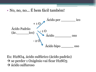 • No, no, no... É bem fácil também!

                         Ácido per _______ ico
                +1O
  Ácido Padrão
  (ác.______ico)    -1O
                       Ácido ________ oso
                -2O
                        Ácido hipo ______ oso


Ex: H2SO4, ácido sulfúrico (ácido padrão)
 se perder 1 Oxigênio vai ficar H2SO3
 ácido sulfuroso
 