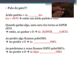 • Pulo do gato!!!

Ácido padrão = ác. _____ ico
ico = rICO  então um ácido padrão é rico!

Quando ganha algo, uma cara rico torna-se hiPER
rICO.
 então, ao ganhar 1 O  ác. (hi)PER____(r)ICO.

Ao perder algo ficamos pobrOSO.
 Ao perder 1 O  ác. _________OSO.

Ao perdermos 2 vezes ficamos HIPO pobrOSO’s.
 Ao perder 2 O  ác hipo _________OSO.
 