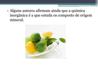 • Alguns autores afirmam ainda que a química
  inorgânica é a que estuda os composto de origem
  mineral.
 