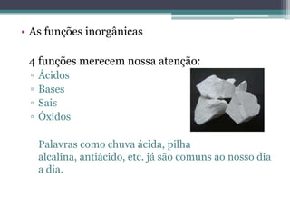 • As funções inorgânicas

 4 funções merecem nossa atenção:
 ▫   Ácidos
 ▫   Bases
 ▫   Sais
 ▫   Óxidos

     Palavras como chuva ácida, pilha
     alcalina, antiácido, etc. já são comuns ao nosso dia
     a dia.
 