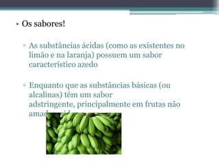 • Os sabores!

 ▫ As substâncias ácidas (como as existentes no
   limão e na laranja) possuem um sabor
   característico azedo

 ▫ Enquanto que as substâncias básicas (ou
   alcalinas) têm um sabor
   adstringente, principalmente em frutas não
   amadurecidas.
 