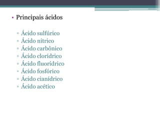 • Principais ácidos

 ▫   Ácido sulfúrico
 ▫   Ácido nítrico
 ▫   Ácido carbônico
 ▫   Ácido clorídrico
 ▫   Ácido fluorídrico
 ▫   Ácido fosfórico
 ▫   Ácido cianídrico
 ▫   Ácido acético
 