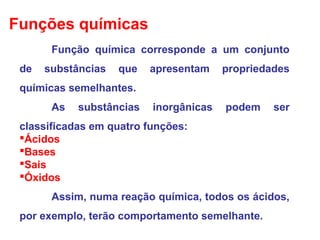 Função química corresponde a um conjunto
de substâncias que apresentam propriedades
químicas semelhantes.
As substâncias inorgânicas podem ser
classificadas em quatro funções:
Ácidos
Bases
Sais
Óxidos
Assim, numa reação química, todos os ácidos,
por exemplo, terão comportamento semelhante.
Funções químicas
 