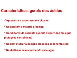 Características gerais dos ácidos
Apresentam sabor azedo e picante;
Desidratam a matéria orgânica;
Condutores de corrente quando dissolvidos em água
(Soluções eletrolíticas)
Deixam incolor a solução alcoólica de fenolftaleína;
Neutralizam bases formando sal e água;
 