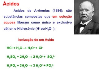 Ácidos
Ácidos de Arrhenius (1884): são
substâncias compostas que em solução
aquosa liberam como único e exclusivo
cátion o Hidroxônio (H+
ou H3O+
).
Ionização de um Ácido
HCl + H2O → H3O+
+ Cl-
H2SO4 + 2H2O → 2 H3O+
+ SO4
2-
H3PO4 + 3H2O → 3 H3O+
+ PO4
3-
 