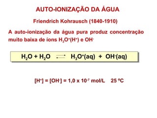 Friendrich Kohrausch (1840-1910)
A auto-ionização da água pura produz concentração
muito baixa de íons H3O+
(H+
) e OH-
H2O + H2O H3O+
(aq) + OH-
(aq)H2O + H2O H3O+
(aq) + OH-
(aq)
AUTO-IONIZAÇÃO DA ÁGUA
[H+
] = [OH-
] = 1,0 x 10-7
mol/L 25 ºC
 
