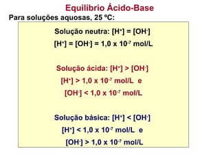 Para soluções aquosas, 25 ºC:
Solução neutra: [H+
] = [OH-
]
[H+
] = [OH-
] = 1,0 x 10-7
mol/L
Solução ácida: [H+
] > [OH-
]
[H+
] > 1,0 x 10-7
mol/L e
[OH-
] < 1,0 x 10-7
mol/L
Solução básica: [H+
] < [OH-
]
[H+
] < 1,0 x 10-7
mol/L e
[OH-
] > 1,0 x 10-7
mol/L
Equilíbrio Ácido-Base
 