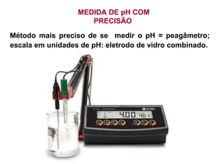 MEDIDA DE pH COM
PRECISÃO
Método mais preciso de se medir o pH = peagâmetro;
escala em unidades de pH: eletrodo de vidro combinado.
 