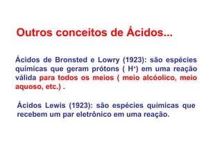 Outros conceitos de Ácidos...
Ácidos de Bronsted e Lowry (1923): são espécies
químicas que geram prótons ( H+
) em uma reação
válida para todos os meios ( meio alcóolico, meio
aquoso, etc.) .
Ácidos Lewis (1923): são espécies químicas que
recebem um par eletrônico em uma reação.
 