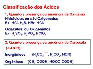 Classificação dos Ácidos
1. Quanto a presença ou ausência de Oxigênio
Hidrácidos ou não OxigenadosHidrácidos ou não Oxigenados
Ex: HCl, H2S, HBr, HCN
Oxiácidos ou OxigenadosOxiácidos ou Oxigenados
Ex: H2SO4, H3PO4, HClO4
2. Quanto a presença ou ausência de Carboxila
(-COOH)
InorgânicosInorgânicos (H2CO3
****
, H2CO2, HCN)
OrgânicosOrgânicos (CH3-COOH, HOOC-COOH)
 