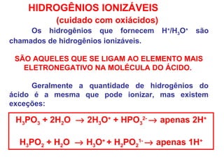 HIDROGÊNIOS IONIZÁVEIS
(cuidado com oxiácidos)
Os hidrogênios que fornecem H+
/H3O+
são
chamados de hidrogênios ionizáveis.
SÃO AQUELES QUE SE LIGAM AO ELEMENTO MAIS
ELETRONEGATIVO NA MOLÉCULA DO ÁCIDO.
Geralmente a quantidade de hidrogênios do
ácido é a mesma que pode ionizar, mas existem
exceções:
H3PO3 + 2H2O → 2H3O+
+ HPO3
2-
→ apenas 2H+
H3PO2 + H2O → H3O+
+ H2PO2
1-
→ apenas 1H+
 