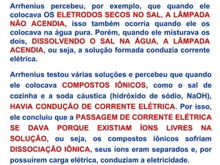 Arrhenius percebeu, por exemplo, que quando ele
colocava OS ELETRODOS SECOS NO SAL, A LÂMPADA
NÃO ACENDIA, isso também ocorria quando ele os
colocava na água pura. Porém, quando ele misturava os
dois, DISSOLVENDO O SAL NA ÁGUA, A LÂMPADA
ACENDIA, ou seja, a solução formada conduzia corrente
elétrica.
Arrhenius testou várias soluções e percebeu que quando
ele colocava COMPOSTOS IÔNICOS, como o sal de
cozinha e a soda cáustica (hidróxido de sódio, NaOH),
HAVIA CONDUÇÃO DE CORRENTE ELÉTRICA. Por isso,
ele concluiu que a PASSAGEM DE CORRENTE ELÉTRICA
SE DAVA PORQUE EXISTIAM ÍONS LIVRES NA
SOLUÇÃO, ou seja, os compostos iônicos sofriam
DISSOCIAÇÃO IÔNICA, seus íons eram separados e, por
possuírem carga elétrica, conduziam a eletricidade.
 