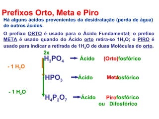Prefixos Orto, Meta e Piro
O prefixo ORTO é usado para o Ácido Fundamental; o prefixo
META é usado quando do Ácido orto retira-se 1H2O; o PIRO é
usado para indicar a retirada de 1H2O de duas Moléculas do orto.
H3PO4
Ácido fosfórico
HPO3
Ácido fosfórico
H4P2O7
Ácido fosfórico
ou Difosfórico
- 1 H2O
(Orto)
Meta
- 1 H2O
2x
Piro
Há alguns ácidos provenientes da desidratação (perda de água)
de outros ácidos.
 