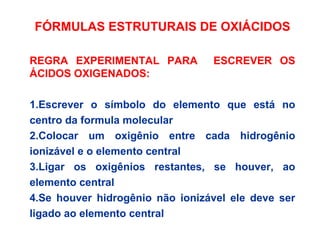 FÓRMULAS ESTRUTURAIS DE OXIÁCIDOS
REGRA EXPERIMENTAL PARA ESCREVER OS
ÁCIDOS OXIGENADOS:
1.Escrever o símbolo do elemento que está no
centro da formula molecular
2.Colocar um oxigênio entre cada hidrogênio
ionizável e o elemento central
3.Ligar os oxigênios restantes, se houver, ao
elemento central
4.Se houver hidrogênio não ionizável ele deve ser
ligado ao elemento central
 