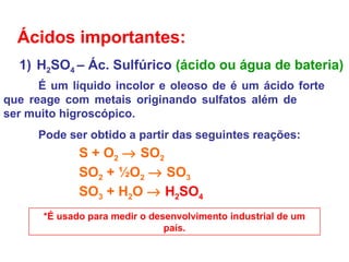 Ácidos importantes:
1) H2SO4 – Ác. Sulfúrico (ácido ou água de bateria)
É um líquido incolor e oleoso de é um ácido forte
que reage com metais originando sulfatos além de
ser muito higroscópico.
Pode ser obtido a partir das seguintes reações:
S + O2 → SO2
SO2 + ½O2 → SO3
SO3 + H2O → H2SO4
*É usado para medir o desenvolvimento industrial de um
país.
 
