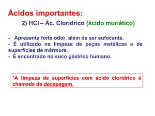 2) HCl – Ác. Clorídrico (ácido muriático)
- Apresenta forte odor, além de ser sufocante.
- É utilizado na limpeza de peças metálicas e de
superfícies de mármore.
- É encontrado no suco gástrico humano.
*A limpeza de superfícies com ácido clorídrico é
chamada de decapagem.
Ácidos importantes:
 
