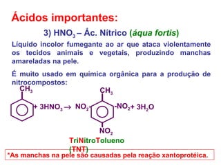 3) HNO3 – Ác. Nítrico (áqua fortis)
Líquido incolor fumegante ao ar que ataca violentamente
os tecidos animais e vegetais, produzindo manchas
amareladas na pele.
É muito usado em química orgânica para a produção de
nitrocompostos:
*As manchas na pele são causadas pela reação xantoprotéica.
Ácidos importantes:
+ 3HNO3 →
CH3
-NO2
CH3
NO2-
NO2
+ 3H2O
TriNitroTolueno
(TNT)
 