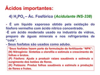 4) H3PO4 – Ác. Fosfórico (Acidulante INS-338)
- É um líquido xaporoso obtido pela oxidação do
fósforo vermelho com ácido nítrico concentrado.
-É um ácido moderado usado na industria de vidros,
preparo de águas minerais e nos refrigerantes de
“cola”.
- Seus fosfatos são usados como adubo.
*Seus fosfatos fazem parte da formulação do fertilizante “NPK”:
(N) Nitrogênio: Sintetiza a clorofila e estimula o crescimento de
folhas e brotos.
(P) Fósforo: Ajuda a produzir raízes saudáveis e estimula o
surgimento dos botões de flores.
(K) Potássio: Produz folhas saudáveis e estimula a produção
de flores e frutos.
Ácidos importantes:
 