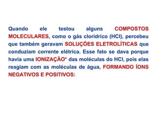 Quando ele testou alguns COMPOSTOS
MOLECULARES, como o gás clorídrico (HCl), percebeu
que também geravam SOLUÇÕES ELETROLÍTICAS que
conduziam corrente elétrica. Esse fato se dava porque
havia uma IONIZAÇÃO* das moléculas do HCl, pois elas
reagiam com as moléculas de água, FORMANDO ÍONS
NEGATIVOS E POSITIVOS:
 