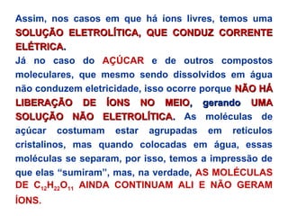 Assim, nos casos em que há íons livres, temos uma
SOLUÇÃO ELETROLÍTICA, QUE CONDUZ CORRENTESOLUÇÃO ELETROLÍTICA, QUE CONDUZ CORRENTE
ELÉTRICAELÉTRICA..
Já no caso do AÇÚCAR e de outros compostos
moleculares, que mesmo sendo dissolvidos em água
não conduzem eletricidade, isso ocorre porque NÃO HÁNÃO HÁ
LIBERAÇÃO DE ÍONS NO MEIOLIBERAÇÃO DE ÍONS NO MEIO, gerando, gerando UMAUMA
SOLUÇÃO NÃO ELETROLÍTICASOLUÇÃO NÃO ELETROLÍTICA.. As moléculas de
açúcar costumam estar agrupadas em retículos
cristalinos, mas quando colocadas em água, essas
moléculas se separam, por isso, temos a impressão de
que elas “sumiram”, mas, na verdade, AS MOLÉCULAS
DE C12H22O11 AINDA CONTINUAM ALI E NÃO GERAM
ÍONS.
 