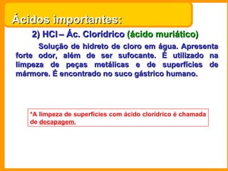 Ácidos importantes:
    2) HCl – Ác. Clorídrico (ácido muriático)
      Solução de hidreto de cloro em água. Apresenta
forte odor, além de ser sufocante. É utilizado na
limpeza de peças metálicas e de superfícies de
mármore. É encontrado no suco gástrico humano.




   *A limpeza de superfícies com ácido clorídrico é chamada
   de decapagem.
 