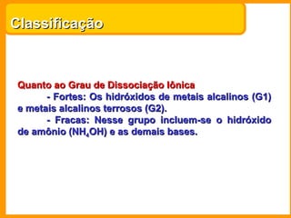 Classificação



 Quanto ao Grau de Dissociação Iônica
       - Fortes: Os hidróxidos de metais alcalinos (G1)
 e metais alcalinos terrosos (G2).
       - Fracas: Nesse grupo incluem-se o hidróxido
 de amônio (NH4OH) e as demais bases.
 