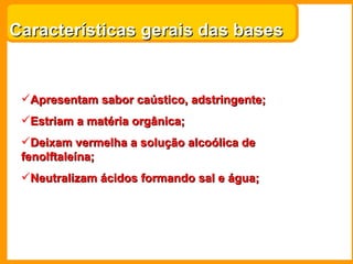 Características gerais das bases


 Apresentam sabor caústico, adstringente;
 Estriam a matéria orgânica;
 Deixam vermelha a solução alcoólica de
 fenolftaleína;
 Neutralizam ácidos formando sal e água;
 